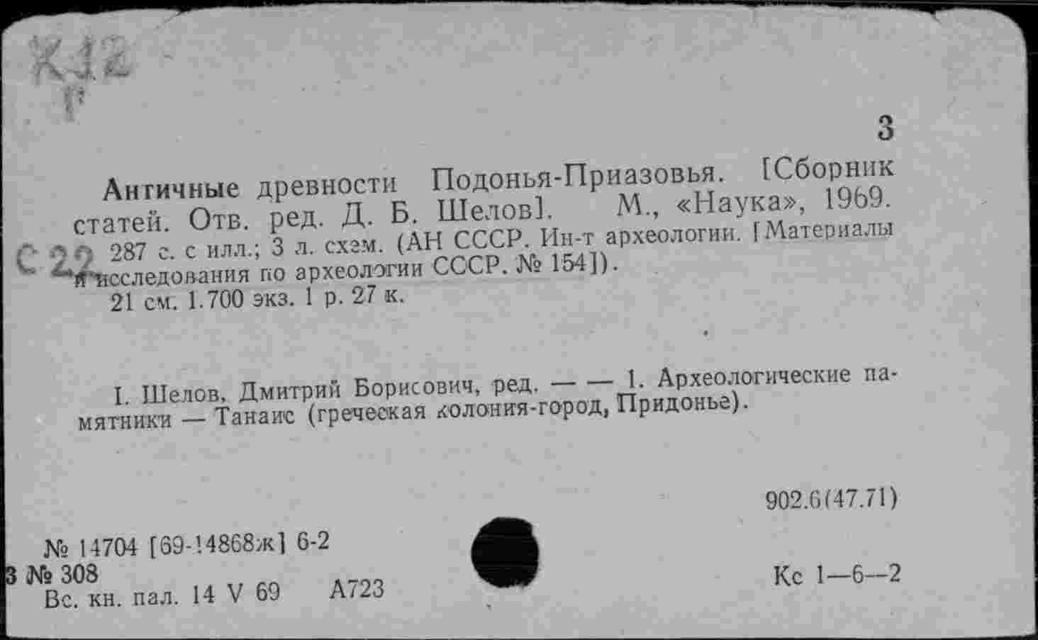 ﻿Античные древности Подонья-Приазовья. [Сборник статей. Отв. ред. Д. Б. Шелов]. М., «Наука», 1969. 9 287 с. с илл.; 3 л. схем. (АН СССР. Ин-т археологии. (Материалы ’Исследования по археологии СССР. № 154]).
21 см. 1.700 экз. 1 р. 27 к.
I. Шелов, Дмитрий Борисович, ред.---1. Археологические па-
мятники — Танаис (греческая колония-город, Придонье).
902.6(47.71)
№ 14704 [69-!4868ж] 6-2
6 308
Вс. кн. пал. 14 V 69	А723
Кс 1—6-2